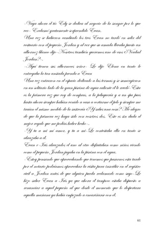 -Vaya ahora el tío Edy se dedica al negocio de la sangre por lo que
veo- Exclamó gratamente sorprendido Evan.
Una vez se hubieron cambiado los tres Evan no tardó en salir del
vestuario con el pequeño Jordan y al ver que su amada llevaba puesto un
albornoz blanco dijo-Nosotros también queremos uno de esos ¿Verdad
Jordan?-.
-Aquí tienen sus albornoces señor- Le dijo Elena en tanto le
entregaba la tan ansiada prenda a Evan
Una vez entraron en el espacio dedicado a las termas y se sumergieron
en un solitario lado de la gran piscina de agua caliente él le reveló-Esta
es la primera vez que voy de compras, a la peluquería y a un spa pues
hasta ahora siempre habían venido a casa a cortarme el pelo y siempre me
traían el mismo modelo de la sastrería ¿Y sabes una cosa? Me alegro
de que la primera vez haya sido con vosotros dos. Este es sin duda el
mejor regalo que me podías haber hecho-.
-Y tu a mi mí amor, y tu a mi-Le contestaba ella en tanto se
abrazaba a él.
Evan e Iris abrazados el uno al otro disfrutaban como niños viendo
como el pequeño Jordan jugaba en la piscina con el agua.
-Estoy pensando que aprovechando que tenemos que pasarnos esta tarde
por el notario podríamos aprovechar la visita para inscribir en el registro
civil a Jordan antes de que alguien pueda reclamarlo como suyo-Le
hizo saber Evan a Iris ya que ahora él tampoco estaba dispuesto a
renunciar a aquel pequeño al que desde el momento que lo despertara
aquella mañana ya había empezado a encariñarse con él.
61
 