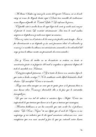 -Me llamó Sasha soy rusa y la novia del agente Ramos, no se donde
estoy ni como he llegado hasta aquí ¿Sería tan amable de indicarme
como llegar al pueblo de Cristal Lake?-Le informó la joven.
-El pueblo está a media hora de aquí baja todo recto y nada más cruzar
el puente lo verás-Le contestó atentamente Iris tras lo cual ambas
mujeres se despidieron y cada una siguió su camino.
Una vez entró en el interior de la casa y sin perder más tiempo Iris se
fue directamente a su despacho y sin más premura abrió el ordenador y
comenzó a escribir los últimos acontecimientos acaecidos a la velocidad del
rayo y tras lo último escrito sin pensárselo dos veces añadió:
Iris y Evan de vuelta en su dormitorio se vestían en tanto se
mantenían junto a su pequeño del cual se negaban a separarse después de
todo lo sucedido con Katrina.
-Estoy preocupado princesa, ¿Y si trata de hacer con nuestros hijos lo
que antes a hecho contigo? No le resultaría nada difícil destruirlos desde
dentro-Le manifestó Evan a su amada.
-Tengo una idea aunque no creo que te guste, pero si lo piensas bien es
una buena idea-Comenzó diciéndole ella a la par que lo intentaba
tranquilizar.
-Lo que sea con tal de salvar a nuestros hijos-Aceptó Evan sin
importarle lo que tuviera que hacer ni a lo que se tuviera que arriesgar.
-Mientras hablamos se me ha ocurrido que esta noche los 4 podemos
visitar “La Rosa Negra” tu me dijiste que el snob de Byron es un
mujeriego y un seductor que le da igual mantener relaciones con una
vampiresa que con una mortal y por lo que yo entendí entre líneas
76
 