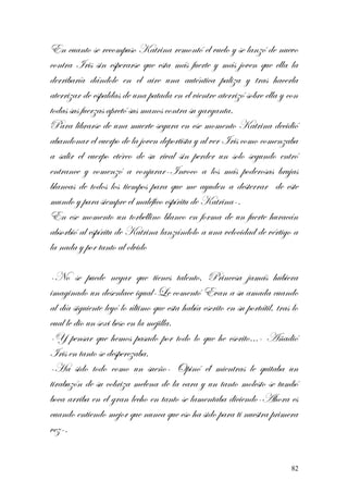 En cuanto se recompuso Katrina remontó el vuelo y se lanzó de nuevo
contra Iris sin esperarse que esta más fuerte y más joven que ella la
derribaría dándole en el aire una auténtica paliza y tras hacerla
aterrizar de espaldas de una patada en el vientre aterrizó sobre ella y con
todas sus fuerzas apretó sus manos contra su garganta.
Para librarse de una muerte segura en ese momento Katrina decidió
abandonar el cuerpo de la joven deportista y al ver Iris como comenzaba
a salir el cuerpo etéreo de su rival sin perder un solo segundo entró
entrance y comenzó a conjurar-Invoco a los más poderosas brujas
blancas de todos los tiempos para que me ayuden a desterrar de este
mundo y para siempre el maléfico espíritu de Katrina-.
En ese momento un torbellino blanco en forma de un fuerte huracán
absorbió al espíritu de Katrina lanzándolo a una velocidad de vértigo a
la nada y por tanto al olvido
-No se puede negar que tienes talento, Princesa jamás hubiera
imaginado un desenlace igual-Le comentó Evan a su amada cuando
al día siguiente leyó lo último que esta había escrito en su portátil, tras lo
cual le dio un sexi beso en la mejilla.
-Y pensar que hemos pasado por todo lo que he escrito…- Añadió
Iris en tanto se desperezaba.
-Ha sido todo como un sueño- Opinó él mientras le quitaba un
tirabuzón de su cobriza melena de la cara y un tanto molesto se tumbó
boca arriba en el gran lecho en tanto se lamentaba diciendo-Ahora es
cuando entiendo mejor que nunca que eso ha sido para ti nuestra primera
vez-.
82
 