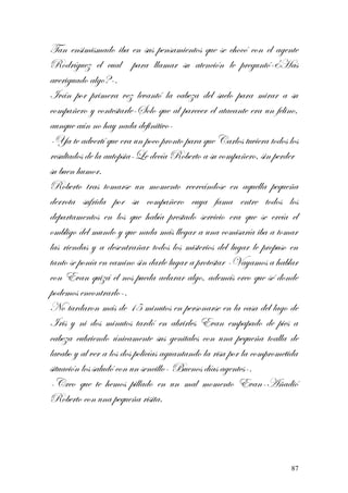 Tan ensimismado iba en sus pensamientos que se chocó con el agente
Rodríguez el cual para llamar su atención le preguntó-¿Has
averiguado algo?-.
Iván por primera vez levantó la cabeza del suelo para mirar a su
compañero y contestarle-Solo que al parecer el atacante era un felino,
aunque aún no hay nada definitivo-
-Ya te advertí que era un poco pronto para que Carlos tuviera todos los
resultados de la autopsia-Le decía Roberto a su compañero, sin perder
su buen humor.
Roberto tras tomarse un momento recreándose en aquella pequeña
derrota sufrida por su compañero cuya fama entre todos los
departamentos en los que había prestado servicio era que se creía el
ombligo del mundo y que nada más llegar a una comisaría iba a tomar
las riendas y a desentrañar todos los misterios del lugar le propuso en
tanto se ponía en camino sin darle lugar a protestar -Vayamos a hablar
con Evan quizá el nos pueda aclarar algo, además creo que sé donde
podemos encontrarlo-.
No tardaron más de 15 minutos en personarse en la casa del lago de
Iris y ni dos minutos tardó en abrirles Evan empapado de pies a
cabeza cubriendo únicamente sus genitales con una pequeña toalla de
lavabo y al ver a los dos policías aguantando la risa por la comprometida
situación los saludó con un sencillo- Buenos días agentes-.
-Creo que te hemos pillado en un mal momento Evan-Añadió
Roberto con una pequeña risita.
87
 