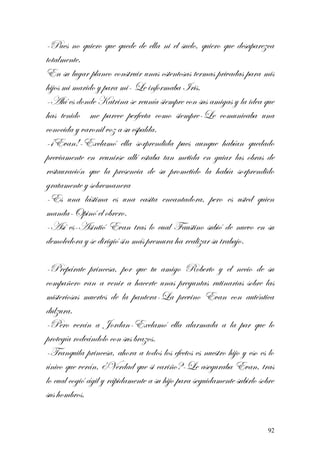 -Pues no quiero que quede de ella ni el suelo, quiero que desaparezca
totalmente.
En su lugar planeo construir unas ostentosas termas privadas para mis
hijos mi marido y para mi- Le informaba Iris.
-Ahí es donde Katrina se reunía siempre con sus amigas y la idea que
has tenido me parece perfecta como siempre-Le comunicaba una
conocida y varonil voz a su espalda.
-¡Evan!-Exclamó ella sorprendida pues aunque habían quedado
previamente en reunirse allí estaba tan metida en guiar las obras de
restauración que la presencia de su prometido la había sorprendido
gratamente y sobremanera
-Es una lástima es una casita encantadora, pero es usted quien
manda-Opinó el obrero.
-Así es-Asintió Evan tras lo cual Faustino subió de nuevo en su
demoledora y se dirigió sin más premura ha realizar su trabajo.
-Prepárate princesa, por que tu amigo Roberto y el necio de su
compañero van a venir a hacerte unas preguntas rutinarias sobre las
misteriosas muertes de la pantera-La previno Evan con auténtica
dulzura.
-Pero verán a Jordan-Exclamó ella alarmada a la par que lo
protegía rodeándolo con sus brazos.
-Tranquila princesa, ahora a todos los efectos es nuestro hijo y eso es lo
único que verán, ¿Verdad que si cariño?-Le aseguraba Evan, tras
lo cual cogió ágil y rápidamente a su hijo para seguidamente subirlo sobre
sus hombros.
92
 