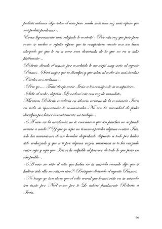 podíais aclarar algo sobre el caso pero nada más una vez más espero que
nos podáis perdonar-.
Evan ligeramente más relajado le contestó- Por esta vez que pase pero
como se vuelva a repetir espero que tu compañero cuente con un buen
abogado ya que le va a caer una demanda de la que no va a salir
fácilmente-.
Roberto dando el asunto por concluido le aconsejó muy serio al agente
Ramos- Será mejor que te disculpes y que subas al coche sin más tardar
,Carlos nos reclama-.
-Pero yo…-Trató de oponerse Iván a los consejos de su compañero.
-Sube al coche, deprisa-Le ordenó este con voz de mandato.
Mientras Roberto conducía en silencio camino de la comisaría Iván
en toda su ignorancia le comunicaba-No veo la necesidad de pedir
disculpas por hacer correctamente mi trabajo-.
-¿A caso en la academia no te enseñaron que sin pruebas no se puede
acusar a nadie? Y que yo sepa no tenemos prueba alguna contra Iris,
solo las acusaciones de un hombre despechado dispuesto a todo por haber
sido rechazado y que a ti por alguna razón misteriosa se te ha cruzado
entre ceja y ceja que Iris es la culpable al parecer de todo lo que pasa en
este pueblo-.
-¿A caso no viste el odio que había en su mirada cuando dijo que si
hubiese sido ella no estaría vivo?-Prosiguió diciendo el agente Ramos.
-No tengo yo tan claro que el odio cerval que hemos visto en su mirada
sea tanto por Noel como por ti-Le aclaró finalmente Roberto a
Iván.
96
 