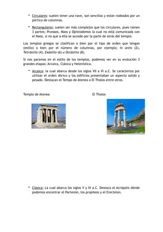 • Circulares: suelen tener una nave, son sencillos y están rodeados por un
pórtico de columnas.
• Rectangulares: suelen ser más complejos que los circulares, pues tienen
3 partes; Pronaos, Naos y Opistodomos la cual no está comunicada con
el Naos, si no que a ella se accede por la parte de atrás del templo.
Los templos griegos se clasifican o bien por el tipo de orden que tengan
(estilo) o bien por el número de columnas, por ejemplo; In antis (2),
Tetrástilo (4), Exástilo (6) u Octástilo (8).
Si nos paramos en el estilo de los templos, podemos ver en su evolución 3
grandes etapas; Arcaica, Clásica y Helenística.
• Arcaica: la cual abarca desde los siglos VII a VI a.C. Se caracteriza por
utilizar el orden dórico y los edificios presentaban un aspecto solido y
pesado. Destacan el Tempo de Atenea o El Tholos entre otros.
Templo de Atenea El Tholos
• Clásica: La cual abarca los siglos V y IV a.C. Destaca el Acrópolis dónde
podemos encontrar el Partenón, los propileos y el Erecteion.
 