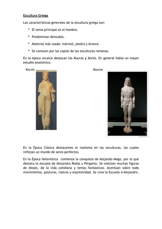 Escultura Griega
Las características generales de la escultura griega son:
• El tema principal es el hombre.
• Predominan desnudos.
• Material más usado: mármol, piedra y bronce.
• Se conocen por las copias de las esculturas romanas.
En la época arcaica destacan los Kouros y Korés. En general había un mayor
estudio anatómico.
Korés Kouros
En la Época Clásica destacamos el realismo en las esculturas, las cuales
reflejan un mundo de seres perfectos.
En la Época Helenística comienza la conquista de Alejando Mago, por lo que
destaca la escuela de Alejandra Rodas y Pérgamo. Se realizan muchas figuras
de dioses, de la vida cotidiana y temas fantásticos. Acentúan sobre todo
movimientos, posturas, rostros y expresividad. Se crea la Escuela d Alejandro.
 