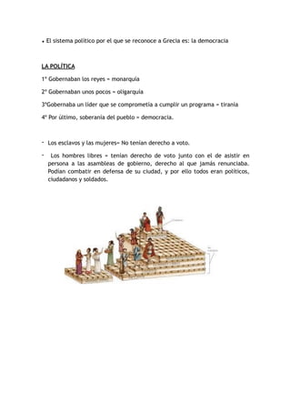• El sistema político por el que se reconoce a Grecia es: la democracia
LA POLÍTICA
1º Gobernaban los reyes = monarquía
2º Gobernaban unos pocos = oligarquía
3ºGobernaba un líder que se comprometía a cumplir un programa = tiranía
4º Por último, soberanía del pueblo = democracia.
- Los esclavos y las mujeres= No tenían derecho a voto.
- Los hombres libres = tenían derecho de voto junto con el de asistir en
persona a las asambleas de gobierno, derecho al que jamás renunciaba.
Podían combatir en defensa de su ciudad, y por ello todos eran políticos,
ciudadanos y soldados.
 