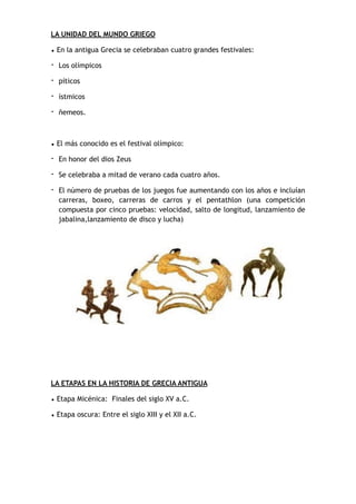 LA UNIDAD DEL MUNDO GRIEGO
• En la antigua Grecia se celebraban cuatro grandes festivales:
- Los olímpicos
- píticos
- ístmicos
- ñemeos.
• El más conocido es el festival olímpico:
- En honor del dios Zeus
- Se celebraba a mitad de verano cada cuatro años.
- El número de pruebas de los juegos fue aumentando con los años e incluían
carreras, boxeo, carreras de carros y el pentathlon (una competición
compuesta por cinco pruebas: velocidad, salto de longitud, lanzamiento de
jabalina,lanzamiento de disco y lucha)
LA ETAPAS EN LA HISTORIA DE GRECIA ANTIGUA
• Etapa Micénica: Finales del siglo XV a.C.
• Etapa oscura: Entre el siglo XIII y el XII a.C.
 