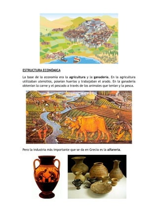 ESTRUCTURA ECONÓMICA
La base de la economía era la agricultura y la ganadería. En la agricultura
utilizaban utensilios, poseían huertas y trabajaban el arado. En la ganadería
obtenían la carne y el pescado a través de los animales que tenían y la pesca.
Pero la industria más importante que se da en Grecia es la alfarería.
 
