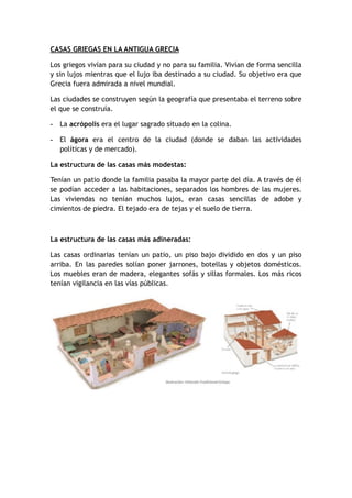 CASAS GRIEGAS EN LA ANTIGUA GRECIA
Los griegos vivían para su ciudad y no para su familia. Vivían de forma sencilla
y sin lujos mientras que el lujo iba destinado a su ciudad. Su objetivo era que
Grecia fuera admirada a nivel mundial.
Las ciudades se construyen según la geografía que presentaba el terreno sobre
el que se construía.
- La acrópolis era el lugar sagrado situado en la colina.
- El ágora era el centro de la ciudad (donde se daban las actividades
políticas y de mercado).
La estructura de las casas más modestas:
Tenían un patio donde la familia pasaba la mayor parte del día. A través de él
se podían acceder a las habitaciones, separados los hombres de las mujeres.
Las viviendas no tenían muchos lujos, eran casas sencillas de adobe y
cimientos de piedra. El tejado era de tejas y el suelo de tierra.
La estructura de las casas más adineradas:
Las casas ordinarias tenían un patio, un piso bajo dividido en dos y un piso
arriba. En las paredes solían poner jarrones, botellas y objetos domésticos.
Los muebles eran de madera, elegantes sofás y sillas formales. Los más ricos
tenían vigilancia en las vías públicas.
 