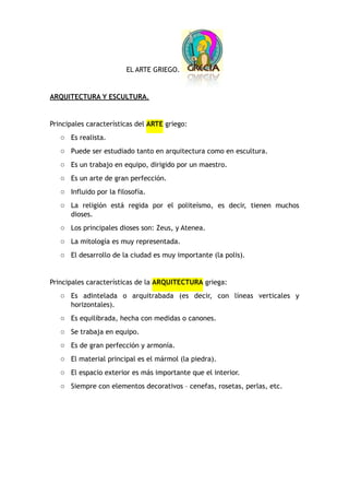 EL ARTE GRIEGO.
ARQUITECTURA Y ESCULTURA.
Principales características del ARTE griego:
o Es realista.
o Puede ser estudiado tanto en arquitectura como en escultura.
o Es un trabajo en equipo, dirigido por un maestro.
o Es un arte de gran perfección.
o Influido por la filosofía.
o La religión está regida por el politeísmo, es decir, tienen muchos
dioses.
o Los principales dioses son: Zeus, y Atenea.
o La mitología es muy representada.
o El desarrollo de la ciudad es muy importante (la polis).
Principales características de la ARQUITECTURA griega:
o Es adintelada o arquitrabada (es decir, con líneas verticales y
horizontales).
o Es equilibrada, hecha con medidas o canones.
o Se trabaja en equipo.
o Es de gran perfección y armonía.
o El material principal es el mármol (la piedra).
o El espacio exterior es más importante que el interior.
o Siempre con elementos decorativos – cenefas, rosetas, perlas, etc.
 