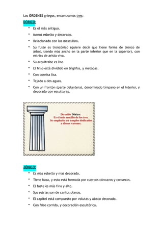 Los ÓRDENES griegos, encontramos tres:
DÓRICO:
• Es el más antiguo.
• Menos esbelto y decorado.
• Relacionado con los masculino.
• Su fuste es troncónico (quiere decir que tiene forma de tronco de
árbol, siendo más ancho en la parte inferior que en la superior), con
estrías de arista viva.
• Su arquitrabe es liso.
• El friso está dividido en triglifos, y metopas.
• Con cornisa lisa.
• Tejado a dos aguas.
• Con un frontón (parte delantera), denominado tímpano en el interior, y
decorado con esculturas.
JÓNICO:
• Es más esbelto y más decorado.
• Tiene basa, y esta está formada por cuerpos cóncavos y convexos.
• El fuste es más fino y alto.
• Sus estrías son de cantos planos.
• El capitel está compuesto por volutas y ábaco decorado.
• Con friso corrido, y decoración escultórica.
 