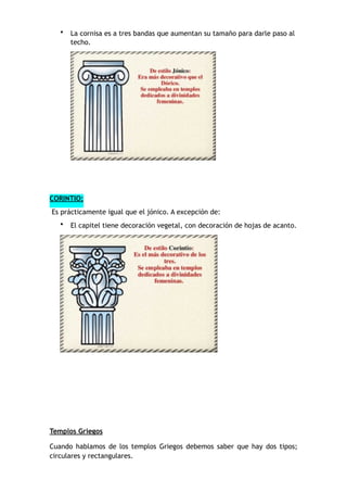 • La cornisa es a tres bandas que aumentan su tamaño para darle paso al
techo.
CORINTIO:
Es prácticamente igual que el jónico. A excepción de:
• El capitel tiene decoración vegetal, con decoración de hojas de acanto.
Templos Griegos
Cuando hablamos de los templos Griegos debemos saber que hay dos tipos;
circulares y rectangulares.
 