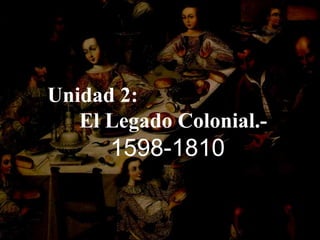 Unidad 2:  El Legado Colonial.- 1598-1810 