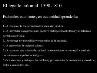 El legado colonial. 1598-1810Estimados estudiantes, en esta unidad aprenderás:1.- A reconocer la conformación de la identidad mestiza.2.- A interpretar las repercusiones que tuvo el despotismo ilustrado y las reformas borbónicas en Chile.3.- Reconocer el valor político y económico de la hacienda.4.- A caracterizar la sociedad colonial.5.- A reconocer que la identidad cultural latinoamericana se construyó a partir del encuentro entre españoles e indígenas.6.- Y a visualizar y distinguir los cambios y permanencias de costumbres y ritos de la Colonia en nuestros días.