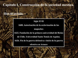 Capítulo I. Construcción de la sociedad mestiza.Hitos del periodo.Siglo XVII1608. Autorización de la esclavización de los mapuches1622. Fundación de la primera universidad del Reino de Chile. Universidad Santo Tomás de Aquino.1626. Fin de la guerra defensiva e inicio de la guerra ofensiva en Arauco