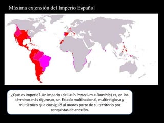 Máxima extensión del Imperio Español¿Qué es Imperio? Un imperio (del latín imperium = Dominio) es, en los términos más rigurosos, un Estado multinacional, multireligioso y multiétnico que consiguió al menos parte de su territorio por conquistas de anexión.