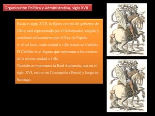 Organización Política y Administrativa, siglo XVIIEl Poder del Reino está representado en las figuras de la Corona y de la Iglesia, y este está presente a través de las personas que ocupan altos cargos civiles y eclesiásticos: los oidores de la Real Audiencia, el Gobernador, quien preside a su vez la Real Audiencia, además de los Obispos de Santiago  y Concepción.