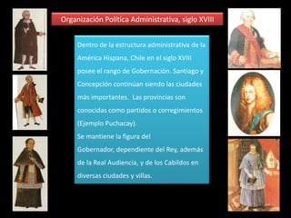 Organización Política y Administrativa, siglo XVIIHacia el siglo XVII, la figura central del gobierno de Chile, está representada por el Gobernador, elegido y nombrado directamente por el Rey de España.A  nivel local, cada ciudad o villa poseía un Cabildo. El Cabildo es el órgano que representa a los vecinos de la misma ciudad o villa. También es importante la Real Audiencia, que en el siglo XVI, estuvo en Concepción (Penco) y luego en Santiago. 