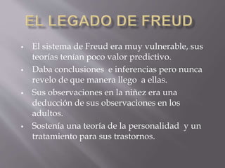  El sistema de Freud era muy vulnerable, sus
teorías tenían poco valor predictivo.
 Daba conclusiones e inferencias pero nunca
revelo de que manera llego a ellas.
 Sus observaciones en la niñez era una
deducción de sus observaciones en los
adultos.
 Sostenía una teoría de la personalidad y un
tratamiento para sus trastornos.
 