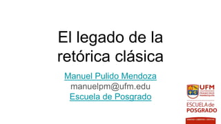El legado de la
retórica clásica
Manuel Pulido Mendoza
manuelpm@ufm.edu
Escuela de Posgrado
 