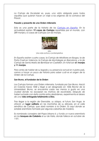 La Cartuja de Escaladei es, pues, una visita obligada para todos
aquellos que quieran hacer un viaje a los orígenes de la comarca del
Priorat.

Pasado y presente de una Orden milenaria

Esta es una parte de la historia de los Cartujos en España. En la
actualidad existen 19 casas de Cartujos repartidas por el mundo, con
289 monjes y 5 casas de Cartujas con 65 monjas.




                                    abc
                      Una vida activa y contemplativa

En España existen cuatro casas, la Cartuja de Miraflores en Burgos, la de
Porta Coeli en Valencia, la Cartuja de Montalegre en Barcelona, y la de
Cartuja de Santa María de Benifasar en Castellón. En total son 61 monjes
y 11 monjas.

Pero antes de hablar de su legado y su presencia actual en nuestro país,
vamos a hacer un poco de historia para saber cuál es el origen de la
Orden de la Cartuja.

San Bruno, el fundador de la Orden

Los Cartujos forman una Orden milenaria, fundada por San Bruno. Nació
en Colonia hacia 1030 y llegó a ser designado en 1056 Rector de la
Universidad. Bruno, se encuentra cada vez menos a gusto en una
ciudad donde no escasean los motivos de escándalo. Después de
haber luchado con éxito contra estos desórdenes, experimenta el deseo
de una vida entregada totalmente a Dios.

Tras llegar a la región de Grenoble, su obispo, el futuro San Hugo, le
ofreció un lugar solitario en las montañas de su diócesis, en el valle
selvático de Cartuja, que dará nombre a la Orden. Es aquí donde se
estable eremitorio formado por algunas cabañas de madera.

Es nombrado consejero del Papa Urbano II, y funda un nuevo eremitorio
en los bosques de Calabria al sur de Italia, donde fallece en octubre de
1101.




                                                                       2
 