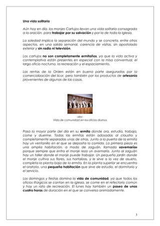 Una vida solitaria

Aún hoy en día, los monjes Cartujos llevan una vida solitaria consagrada
a la oración, para trabajar por su salvación y por la de toda la Iglesia.

La soledad implica la separación del mundo y se concreta, entre otros
aspectos, en una salida semanal, carencia de visitas, sin apostolado
exterior y sin radio ni televisión.

Los cartujos no son completamente ermitaños, ya que la vida activa y
contemplativa están presentes en especial con la misa conventual, el
largo oficio nocturno, la recreación y el espaciamiento.

Las rentas de la Orden están en buena parte aseguradas por la
comercialización del licor, pero también por los productos de artesanía
provenientes de algunas de las casas.




                                     abc
                     Vida de comunidad en los oficios diurnos



Pasa la mayor parte del día en su ermita donde ora, estudia, trabaja,
come y duerme. Todas las ermitas están adosadas al claustro y
completamente separadas unas de otras. Junto a la puerta de la ermita
hay un ventanillo en el que se deposita la comida. La primera pieza es
una amplia habitación, a modo de zaguán, llamada «avemaría»
porque siempre que entra el monje reza un avemaría. Junto al zaguán
hay un taller donde el monje puede trabajar. Un pequeño jardín donde
el monje cultiva sus flores, sus hortalizas, y le sirve a la vez de asueto,
completa la planta baja de la ermita. En la planta superior se encuentra
el oratorio, una pequeña habitación que sirve de estudio, el dormitorio y
el servicio.

Los domingos y fiestas domina la vida de comunidad, ya que todos los
oficios litúrgicos se cantan en la iglesia, se come en el refectorio común
y hay un rato de recreación. El lunes hay también un paseo de unas
cuatro horas de duración en el que se conversa animadamente.




                                                                         3
 