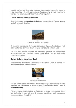La vida del cartujo tiene que conjugar aspectos tan opuestos como la
vida eremítica y la vida comunitaria, la soledad y la vida fraterna, el
silencio y la cordialidad. En la síntesis está el equilibrio.

Cartuja de Santa María de Benifasar

Se encuentra en un auténtico desierto, en el corazón del Parque Natural
de la Tinença de Benifasar.




                                    abc
                      Cartuja de Benifasar en Castellón

Es el primer monasterio de monjas cartujas de España, fundado en 1967
aprovechando las ruinas de un antiguo monasterio cistercienses.

En 1975 fue posible adaptar la estructura general del monasterio,
transformando las primitivas celdas cistercienses, en los eremitorios
clásicos cartujanos.

Cartuja de Santa María Porta Coeli

En el entorno de la Sierra Calderota, en el Vall de Lullén es donde nos
encontramos con este monasterio.




                                   abc
                          Porta Coeli, en Valencia

Fue en 1272 cuando Fray Andrés de Albalat, obispo de València decidió
fundarlo. La edificación se inició en 1274, y se la llamó Porta Coeli, la
puerta del cielo.

Fue el primer monasterio que se fundó en el recién conquistado Reino
de València, y sus primeros 8 monjes provinieron del monasterio
tarraconense de Scala Dei.



                                                                       4
 