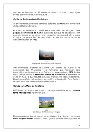 Aunque inicialmente nació como monasterio dominico, hoy sigue
siendo convento cartujo de clausura.

Cartija de Santa María de Montalegre

Se encuentra situada en la comarca catalana del Maresme, muy cerca
de la población de Tiana.

El edificio se empezó a construir en el año 1247 para acoger a una
pequeña comunidad de monjas agustinas, aunque no es hasta el 1434
cuando pasan a ocuparlo una pequeña comunidad de monjes
Cartujos que procedían del monasterio de Sant Pol. Las obras de la
cartuja finalizaron en 1463.




                                    abc
                     Cartuja de Montalegre, en Barcelona

Tras numerosos avatares la Guerra Civil afecta de nuevo a la
comunidad. Los 21 padres y 16 hermanos que formaban esta
cominuidad se dispersaron, y los Cartujos no regresan hasta 1939, fecha
en la que se instala el seminario menor de la diócesis. El seminario se
cerró en 1998 ya que resultaba inviable mantenerlo económicamente.
El antiguo edificio del seminario se cedió a la Fundación Pere Tarrés y
actualmente funciona como casa de colonias.

Cartuja Santa María de Miraflores

Está situada en Burgos, y es la única que se puede visitar. Es una joya de
fama internacional, y panteón real.




                                     abc
                      La Cartuja de Miraflores, en Burgos

El monasterio fue levantado por el rey Enrique III y alberga numerosas
obras de gran interés, como la sillería gótica del coro de los padres, el


                                                                        5
 