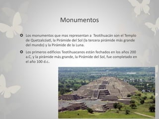 Monumentos
 Los monumentos que mas representan a Teotihuacán son el Templo
de Quetzalcóatl, la Pirámide del Sol (la tercera pirámide más grande
del mundo) y la Pirámide de la Luna.
 Los primeros edificios Teotihuacanos están fechados en los años 200
a.C, y la pirámide más grande, la Pirámide del Sol, fue completado en
el año 100 d.c.
 