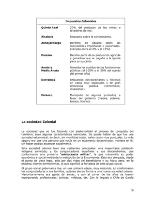 10
Impuestos Coloniales
Quinto Real 20% del producto de las minas o
lavaderos de oro.
Alcabala Impuesto sobre la compraventa.
Almojarifazgo Derecho de aduana sobre las
mercaderías importadas o exportadas.
(variaba entre el 2% y el 15%)
Diezmo Décima parte de la producción agrícola
y ganadera que se pagaba a la iglesia
para su sustento.
Anata y
Media Anata
Gravaba los sueldos de los funcionarios
públicos (el 100% o el 50% del sueldo
del primer año)
Derramas Impuestos extraordinarios y forzosos
en casos muy especiales y de gran
relevancia publica (terremotos,
invasiones).
Estanco Monopolio de algunos productos a
favor del gobierno (naipes, polvora,
tabaco, licores).
La sociedad Colonial
La sociedad que se fue forjando con posterioridad al proceso de conquista del
territorio, tuvo algunas características esenciales. Se puede hablar de que fue una
sociedad estamental; es decir, sin movilidad social, salvo casos muy puntuales. Lo más
seguro era que una persona que nacía en un estamento determinado, muriese en él,
sin haber podido ascender socialmente.
Esta sociedad colonial tuvo dos vertientes principales: una mayoritaria población
indígena sometida; y los conquistadores españoles y sus descendientes, que
conformaron una primaria "aristocracia militar", la que transmitió su poder
económico y social mediante la institución de la Encomienda. Ésta era otorgada, desde
el punto de vista legal, sólo por dos vidas (el beneficiario y su hijo); pero, en la
práctica, fueron permanentes, lo que significó la fortaleza de este grupo social.
El grupo social gobernante fue, en una primera etapa, muy reducido. Lo conformaron
los conquistadores y sus familias, quienes dieron forma a una nueva sociedad urbana.
Mayoritariamente era gente de armas; y con el correr de los años se fueron
incorporando profesionales: juristas, médicos, etc. Con la llegada a Chile de García
 