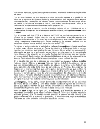 11
Hurtado de Mendoza, aparecen los primeros nobles, miembros de familias importantes
del Perú.
Con el afianzamiento de la Conquista se hizo necesario proveer a la población de
servicios y organizar el aparato político y administrativo. Así, llegaron desde España
funcionarios que, con el paso del tiempo, fueron constituyéndose en otro grupo social,
de menor poder que la aristocracia militar, pero mayor numéricamente. Junto a los
funcionarios, surgieron los comerciantes como grupo social.
La población durante el período colonial se hallaba dividida por un criterio racial. En el
nivel superior de la escala social se encontraban los blancos, tanto peninsulares como
criollos.
Con el avance del siglo XVII y la llegada del XVIII, se produjo un aumento en el
número de los blancos criollos, mientras que los peninsulares eran sólo aquellos que
llegaban designados por la Corona a servir en algún cargo. Los criollos, cada vez más
cultos y poderosos económicamente, fueron rivalizando de manera creciente con los
españoles, disputa que se agudizó hacia fines del siglo XVIII.
Formando el sector medio de la sociedad se hallaban los mestizos -hijos de españoles
e indios- cuyo número aumentó en forma significativa a lo largo de todo el período
colonial. Los mestizos, que legalmente eran hombres libres, vivían en una condición
intermedia, ya que no eran tratados como indios, pero tampoco se les consideraba
como blancos. Esta situación les provocaba fuertes discriminaciones que les impedían
un avance social. Decía mucho, para las posibilidades de progreso de una persona, su
aspecto físico, siendo bien vista la predominancia de rasgos raciales blancos.
En el estrato más bajo de la sociedad se encontraban los negros, indios, mulatos
(hijos de negro y blanco) y zambos (hijos de negro e indio). A los esclavos negros,
que eran considerados como cosas posibles de adquirir o comprar, se les había traído
como solución a la caída de la mano de obra indígena en América. Sin embargo, no
llegaron en la misma magnitud que a otros países del continente, ya que en Chile no
existían cultivos extensivos que requiriesen mano de obra masiva, como la caña o el
algodón, y, por otra parte, no se dio una buena adaptación de estos esclavos al medio
físico chileno. Por esto, ellos fueron usados fundamentalmente en labores domésticas,
como mayordomos o mozos, teniendo un trato deferente. En Chile, poseer negros era
un signo de status y de poderío económico, dado su elevado costo.
Los indígenas, por su parte, habían disminuido considerablemente en las epidemias
de viruela de los años 1619 y 1645. Ellos estaban sujetos al régimen de encomienda,
por lo que debían tributar, lo que limitaba claramente su libertad, además de ser
considerados legalmente como menores de edad o incapaces relativos.
Junto al peón surge, en el siglo XVII, el inquilino, que arrendaba terrenos a un
hacendado, sirviéndole para hacer soberanía efectiva, dado que muchas haciendas
eran tan grandes, que sus límites no eran precisos. A cambio de este servicio y del
goce de la tierra para el cultivo y la ganadería, el inquilino debía pagar al hacendado
una renta, así como prestarle servicios en épocas de cosecha.
 