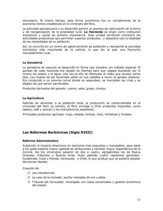 13
secundario. Al mismo tiempo, esta forma económica fue un complemento de la
economía minera establecida en le virreinato del Perú.
La actividad agropecuaria y su desarrollo generó un proceso de valorización de la tierra
y de reorganización de la propiedad rural. La Hacienda se erigió como institución
económica y social de primera importancia. Esta unidad territorial concentró las
actividades productivas que permitían exportar productos , y abasteció casi la totalidad
de las necesidades de su población.
Así, se convirtió en un centro de aglutinamiento de población y representó la actividad
económica más importante de la colonia, lo que dio al país una fisonomía
marcadamente rural.
La Ganadería
La ganadería de vacunos se desarrolló en forma casi silvestre, sin método especial. El
ganado de cada hacienda era dejado en libertad para que vagase buscando por sí
mismo los pastos y el agua. Una vez al año se efectuaba el rodeo que duraba varios
días. Los huasos de las haciendas salían en sus caballos a reunir el ganado disperso.
Era conducido a un enorme corral donde se separaban, se marcaban las crías y se
elegían las que serían sacrificadas.
Productos derivados del ganado: cueros, sebo, grasa, charqui.
La Agricultura
Además de alimentar a la población local, la producción se comercializaba en el
virreinato del Perú (a cambio, el Perú enviaba a Chile productos tropicales, como
tabaco, café y azúcar) y las manufacturas españolas)
Principales productos agrícolas: trigo, cebada, lenteja, maíz, hortalizas y frutales.
Las Reformas Borbónicas (Siglo XVIII)
Reforma Administrativa
Subdividir el Imperio Americano en secciones mas pequeñas y manejables, para darle
a los gobernadores mayor agilidad de atribuciones y también mayor dependencia de la
Corona. Así los virreinatos pasaron de dos a cuatro, agregándose los de Nueva
Granada, Colombia y Buenos Aires. Hubo además cuatro capitanías generales:
Guatemala, Cuba y Florida, Venezuela, y Chile; lo que produjo que se pudiera adoptar
decisiones rápidas.
Creación de:
o Las intendencias
o La casa de la moneda: acuñar monedas de oro y plata.
o Tribunal del Consulado: encargado con casos comerciales y gestión económica
del estado.
 