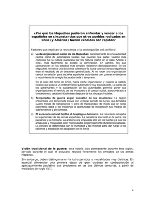 4
Visión tradicional de la guerra: esta habría sido permanente durante tres siglos,
periodo durante el cual el araucano resistió fieramente los embates de las armas
hispanas.
Sin embargo, deben distinguirse en la lucha periodos y modalidades muy distintas. En
especial diferenciar una primera etapa de gran crudeza en contraposición al
apaciguamiento paulatino que predomina en las dos últimas centurias, a partir de
mediados del siglo XVII.
¿Por qué los Mapuches pudieron enfrentar y vencer a los
españoles en circunstancias que otros pueblos radicados en
Chile (y América) fueron vencidos con rapidez?
Factores que explican la resistencia y la prolongación del conflicto:
a) La desorganización social de los Mapuches: carecían tanto de una autoridad
central como de autoridades locales que tuvieran real poder. Cuanto más
compleja fue la cultura elaborada por los nativos (como en el caso Azteca e
Inca), más fácilmente se aceptó la dominación. En cambio, los que
permanecían en los estadios más simples resistieron denodadamente. En los
Mapuches no había una disciplina colectiva y la lucha con las fuerzas españolas
eran el resultado de un desorden generalizado. Al no haber una organización
central no existían para los jefes españoles autoridades con quienes entenderse
y todo intento de arreglo fracasaba tarde o temprano.
En el caso del norte de Chile, había cierta organización y respeto al estado
incaico que poseía un ordenamiento gubernativo muy estructurado. La caída de
los gobernantes y la suplantación de las autoridades permitió poner sus
organizaciones al servicio de los invasores y el cuerpo social, acostumbrado a
la obediencia, colaboró dócilmente después de los choques iniciales.
b) Temporadas de guerra según sucesión de las estaciones: La región
presentaba una temporada estival con un largo periodo de lluvias, que brindaba
cuatro meses de beligerancia y ocho de tranquilidad, de modo que un largo
paréntesis daba a los indígenas la oportunidad de restablecer sus medios de
sobrevivencia y de combate.
c) El escenario natural facilitó el despliegue defensivo: La naturaleza rebajaba
la superioridad de las armas españolas. La caballería era inútil en la selva, los
pantanos y la montaña. La artillería era empleada sólo en los fuertes ya que los
arcabuces y mosquetes eran manipulados engorrosamente durante las batallas.
La pólvora se deterioraba con la humedad y las mechas para dar fuego a los
cañones y arcabuces se apagaban con la lluvia.
 