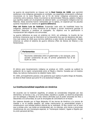 6
La guerra de escarmiento se impuso con la Real Cedula de 1608, que permitió
esclavizar a los indígenas apresados en combate. Los españoles comenzaron a efectuar
incursiones en la zona Mapuche con el fin de tomar indígenas prisioneros para
venderlos como esclavos. Estas incursiones se denominaban Malocas, palabra indígena
que significa asalto con el propósito de obtener botín. La contraparte indígena eran los
Malones. Estas acciones fueron rechazadas por la iglesia, en especial por los jesuitas
quienes impulsaron un sistema de guerra defensiva.
Plan del Padre Luis de Valdivia: Suspender todo acto de hostilidad hacia los
indígenas. Mantener la línea fronteriza en el Biobio y enviar misioneros jesuitas al
territorio Mapuche a predicar el evangelio. Su objetivo era la pacificación e
incorporación del indígena a la comunidad.
La guerra defensiva se puso en práctica en 1612, sin embargo, la muerte de los
primeros misioneros que se internaron en la Araucanía hizo que se desistiera del plan.
Una real cedula de 1626 puso termino definitivo a este intento de pacificación. Desde
entonces se utilizó el sistema de guerra ofensiva (Plan de Alonso de Ribera) y los
Parlamentos.
El último gran levantamiento indígena se produjo en 1655, cuando se sublevó la
población de la región comprendida entre el Maule y Osorno. Guiados por el mestizo
Alejo, los nativos mantuvieron la rebelión hasta 1661.
En 1683, principalmente gracias a las gestiones que realiza el padre Diego de Rosales,
se dicta la Real Cedula que pone fin a la esclavitud indígena.
La Institucionalidad española en América
De acuerdo con la tradición española, el estado se consideraba integrado por dos
elementos: la Corona o rey, y la Comunidad, república o pueblo. La doctrina propiciada
por los teólogos y filósofos de más relieve afirmaba que el poder emanaba de Dios y
descendía a la comunidad, la cual se encargaba de concretarlo en el titular.
Por haberse donado por el Papa Alejandro VI las tierras de América a la corona de
Castilla y no al pueblo español, las indias mantuvieron su personalidad propia y
constituyeron una entidad política distinta de la metrópoli. El Rey común era el nexo
que a ambas unía. Las indias se consideraban así, no colonias, sino reinos o provincias
constitutivas de una monarquía especial, la “monarquía indiana”, ligada a España por
la unión personal del Rey.
Reuniones celebradas entre el gobernador y los caciques, para
acordar condiciones de paz. El primer parlamento fue el de
Quilín en 1641.
Parlamentos
 