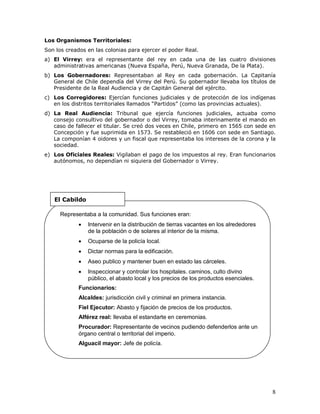 8
Los Organismos Territoriales:
Son los creados en las colonias para ejercer el poder Real.
a) El Virrey: era el representante del rey en cada una de las cuatro divisiones
administrativas americanas (Nueva España, Perú, Nueva Granada, De la Plata).
b) Los Gobernadores: Representaban al Rey en cada gobernación. La Capitanía
General de Chile dependía del Virrey del Perú. Su gobernador llevaba los títulos de
Presidente de la Real Audiencia y de Capitán General del ejército.
c) Los Corregidores: Ejercían funciones judiciales y de protección de los indígenas
en los distritos territoriales llamados “Partidos” (como las provincias actuales).
d) La Real Audiencia: Tribunal que ejercía funciones judiciales, actuaba como
consejo consultivo del gobernador o del Virrey, tomaba interinamente el mando en
caso de fallecer el titular. Se creó dos veces en Chile, primero en 1565 con sede en
Concepción y fue suprimida en 1573. Se restableció en 1606 con sede en Santiago.
La componían 4 oidores y un fiscal que representaba los intereses de la corona y la
sociedad.
e) Los Oficiales Reales: Vigilaban el pago de los impuestos al rey. Eran funcionarios
autónomos, no dependían ni siquiera del Gobernador o Virrey.
Representaba a la comunidad. Sus funciones eran:
 Intervenir en la distribución de tierras vacantes en los alrededores
de la población o de solares al interior de la misma.
 Ocuparse de la policía local.
 Dictar normas para la edificación.
 Aseo publico y mantener buen en estado las cárceles.
 Inspeccionar y controlar los hospitales. caminos, culto divino
público, el abasto local y los precios de los productos esenciales.
Funcionarios:
Alcaldes: jurisdicción civil y criminal en primera instancia.
Fiel Ejecutor: Abasto y fijación de precios de los productos.
Alférez real: llevaba el estandarte en ceremonias.
Procurador: Representante de vecinos pudiendo defenderlos ante un
órgano central o territorial del imperio.
Alguacil mayor: Jefe de policía.
El Cabildo
 