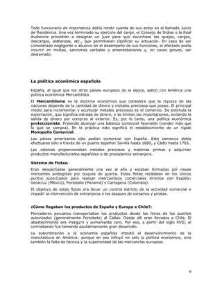 9
Todo funcionario de importancia debía rendir cuanta de sus actos en el llamado Juicio
de Residencia. Una vez terminado su ejercicio del cargo, el Consejo de Indias o la Real
Audiencia procedían a designar un juez para que escuchase las quejas, cargos,
descargos, alabanzas, etc., que permitiesen clasificar su actuación. En caso de ser
considerado negligente o abusivo en el desempeño de sus funciones, el afectado podía
incurrir en multas, sanciones verbales o amonestaciones y, en casos graves, ser
desterrado.
La política económica española
España, al igual que los otros países europeos de la época, aplicó con América una
política económica Mercantilista.
El Mercantilismo es la doctrina económica que considera que la riqueza de las
naciones depende de la cantidad de dinero y metales preciosos que posee. El principal
medio para incrementar y acumular metales preciosos es el comercio. Se estimula la
exportación, que significa estrada de dinero, y se limitan las importaciones, evitando la
salida de dinero por compras al exterior. Es, por lo tanto, una política económica
proteccionista. Pretende alcanzar una balanza comercial favorable (vender más que
lo que se compra). En la práctica esto significó el establecimiento de un rígido
Monopolio Comercial.
Los países americanos sólo podían comerciar con España. Este comercio debía
efectuarse sólo a través de un puerto español: Sevilla hasta 1680, y Cádiz hasta 1765.
Las colonias proporcionaban metales preciosos y materias primas y adquirían
productos manufacturados españoles o de procedencia extranjera.
Sistema de Flotas:
Eran despachadas generalmente una vez al año y estaban formadas por naves
mercantes protegidas por buques de guerra. Estas flotas recalaban en los únicos
puntos autorizados para realizar intercambios comerciales directos con España:
Veracruz (México), Portobelo (Panamá) y Cartagena (Colombia).
El objetivo de estas flotas era llevar un control estricto de la actividad comercial e
impedir la intervención de extranjeros o los ataques de corsarios y piratas.
¿Cómo llegaban los productos de España y Europa a Chile?:
Mercaderes peruanos transportaban los productos desde las ferias de los puertos
autorizados (generalmente Portobelo) al Callao. Desde allí eran llevados a Chile. El
abastecimiento era inseguro y sumamente caro. Por eso, a partir del siglo XVII, el
contrabando fue tomando paulatinamente gran desarrollo.
La subordinación a la economía española impidió el desenvolvimiento de la
manufactura en América; aunque en eso influyó no sólo la política económica, sino
también la falta de técnica y la superioridad de las mercancías europeas.
 