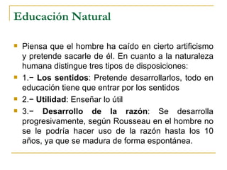 Educación Natural

   Piensa que el hombre ha caído en cierto artificismo
    y pretende sacarle de él. En cuanto a la naturaleza
    humana distingue tres tipos de disposiciones:
   1.− Los sentidos: Pretende desarrollarlos, todo en
    educación tiene que entrar por los sentidos
   2.− Utilidad: Enseñar lo útil
   3.− Desarrollo de la razón: Se desarrolla
    progresivamente, según Rousseau en el hombre no
    se le podría hacer uso de la razón hasta los 10
    años, ya que se madura de forma espontánea.
 