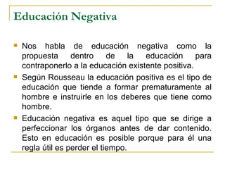 Educación Negativa

   Nos habla de educación negativa como la
    propuesta      dentro     de    la educación     para
    contraponerlo a la educación existente positiva.
   Según Rousseau la educación positiva es el tipo de
    educación que tiende a formar prematuramente al
    hombre e instruirle en los deberes que tiene como
    hombre.
   Educación negativa es aquel tipo que se dirige a
    perfeccionar los órganos antes de dar contenido.
    Esto en educación es posible porque para él una
    regla útil es perder el tiempo.
 