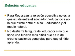 Relación educativa

   Para Rousseau la relación educativa no es la
    que existe entre el educador / educando sino
    la que existe entre el niño − educando y el
    medio natural.
   No destierra la figura del educador sino que
    tiene una función más difícil que es la de
    crear situaciones concretas para que el niño
    aprenda.
 