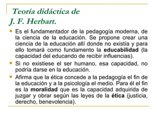 Teoría didáctica de
J. F. Herbart.
   Es el fundamentador de la pedagogía moderna, de
    la ciencia de la educación. Se propone crear una
    ciencia de la educación allí donde no existía y para
    ello tomará como fundamento la educabilidad (la
    capacidad del educando de recibir influencias).
   Si no existiese el ser humano, esa capacidad, no
    podría darse en la educación.
   Afirma que la ética concede a la pedagogía el fin de
    la educación y a la psicología el medio. Para él el fin
    es la moralidad que es la capacidad adquirida de
    juzgar y obrar según las leyes de la ética (justicia,
    derecho, benevolencia).
 