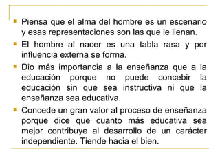    Piensa que el alma del hombre es un escenario
    y esas representaciones son las que le llenan.
   El hombre al nacer es una tabla rasa y por
    influencia externa se forma.
   Dio más importancia a la enseñanza que a la
    educación porque no puede concebir la
    educación sin que sea instructiva ni que la
    enseñanza sea educativa.
   Concede un gran valor al proceso de enseñanza
    porque dice que cuanto más educativa sea
    mejor contribuye al desarrollo de un carácter
    independiente. Tiende hacia el bien.
 