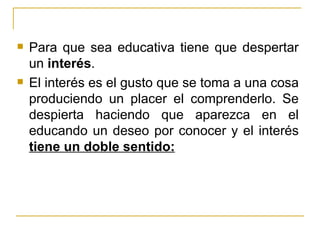    Para que sea educativa tiene que despertar
    un interés.
   El interés es el gusto que se toma a una cosa
    produciendo un placer el comprenderlo. Se
    despierta haciendo que aparezca en el
    educando un deseo por conocer y el interés
    tiene un doble sentido:
 