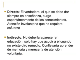    Directo: El verdadero, el que se debe dar
    siempre en enseñanza, surge
    espontáneamente de los conocimientos.
    Atención involuntaria que no requiere
    esfuerzo

   Indirecto: No debería aparecer en
    educación, solo hay que acudir a él cuando
    no existe otro remedio. Conllevaría aprender
    de memoria y merecería de atención
    voluntaria.
 
