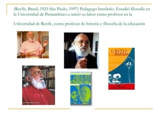 (Recife, Brasil, 1921-São Paulo, 1997) Pedagogo brasileño. Estudió filosofía en
la Universidad de Pernambuco e inició su labor como profesor en la

Universidad de Recife, como profesor de historia y filosofía de la educación
 