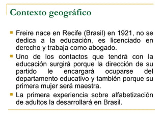 Contexto geográfico
   Freire nace en Recife (Brasil) en 1921, no se
    dedica a la educación, es licenciado en
    derecho y trabaja como abogado.
   Uno de los contactos que tendrá con la
    educación surgirá porque la dirección de su
    partido   le    encargará     ocuparse    del
    departamento educativo y también porque su
    primera mujer será maestra.
   La primera experiencia sobre alfabetización
    de adultos la desarrollará en Brasil.
 