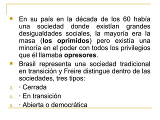    En su país en la década de los 60 había
     una sociedad donde existían grandes
     desigualdades sociales, la mayoría era la
     masa (los oprimidos) pero existía una
     minoría en el poder con todos los privilegios
     que él llamaba opresores.
    Brasil representa una sociedad tradicional
     en transición y Freire distingue dentro de las
     sociedades, tres tipos:
3.   · Cerrada
4.   · En transición
5.   · Abierta o democrática
 