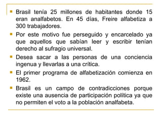    Brasil tenía 25 millones de habitantes donde 15
    eran analfabetos. En 45 días, Freire alfabetiza a
    300 trabajadores.
   Por este motivo fue perseguido y encarcelado ya
    que aquellos que sabían leer y escribir tenían
    derecho al sufragio universal.
   Desea sacar a las personas de una conciencia
    ingenua y llevarlas a una crítica.
   El primer programa de alfabetización comienza en
    1962.
   Brasil es un campo de contradicciones porque
    existe una ausencia de participación política ya que
    no permiten el voto a la población analfabeta.
 