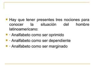    Hay que tener presentes tres nociones para
    conocer     la   situación    del  hombre
    latinoamericano:
   · Analfabeto como ser oprimido
   · Analfabeto como ser dependiente
   · Analfabeto como ser marginado
 