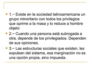    1.− Existe en la sociedad latinoamericana un
    grupo minoritario con todos los privilegios
    que oprime a la masa y lo reduce a hombre
    objeto
   2.− Cuando una persona está subrogada a
    otra, depende de los privilegiados. Dependen
    de sus opiniones.
   3.− Las estructuras sociales que existen, les
    expulsan del sistema, esa marginación no es
    una opción propia, sino impuesta.
 