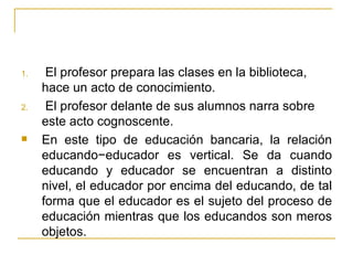 1.    El profesor prepara las clases en la biblioteca,
     hace un acto de conocimiento.
2.    El profesor delante de sus alumnos narra sobre
     este acto cognoscente.
    En este tipo de educación bancaria, la relación
     educando−educador es vertical. Se da cuando
     educando y educador se encuentran a distinto
     nivel, el educador por encima del educando, de tal
     forma que el educador es el sujeto del proceso de
     educación mientras que los educandos son meros
     objetos.
 