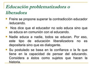 Educación problematizadora o
liberadora
   Freire se propone superar la contradicción educador
    /educando.
    Nos dice que el educador no solo educa sino que
    se educa en comunión con el educando.
   Nadie educa a nadie, todos se educan. Por eso,
    este tipo de educación liberalizadora no es
    depositaria sino que es dialogante.
   Su postulado se basa en la confianza o la fe que
    tiene en la capacidad de pensar del educando.
    Considera a éstos como sujetos que hacen la
    historia.
 